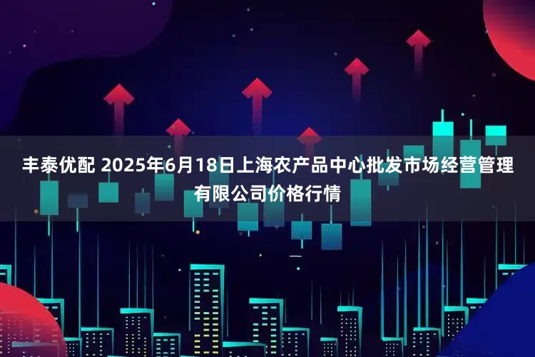 丰泰优配 2025年6月18日上海农产品中心批发市场经营管理有限公司价格行情