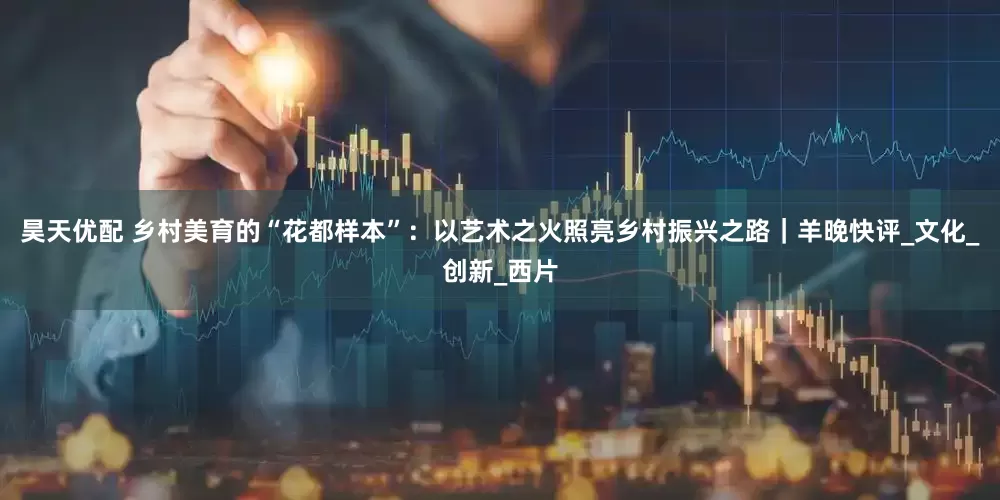 昊天优配 乡村美育的“花都样本”：以艺术之火照亮乡村振兴之路｜羊晚快评_文化_创新_西片