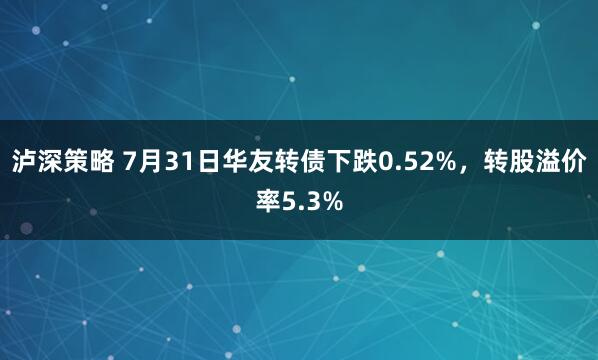 泸深策略 7月31日华友转债下跌0.52%，转股溢价率5.3%