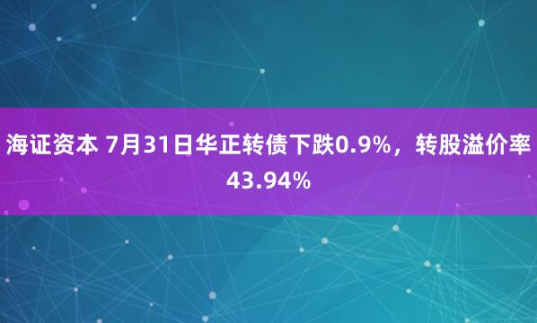海证资本 7月31日华正转债下跌0.9%，转股溢价率43.94%